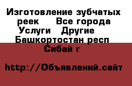 Изготовление зубчатых реек . - Все города Услуги » Другие   . Башкортостан респ.,Сибай г.